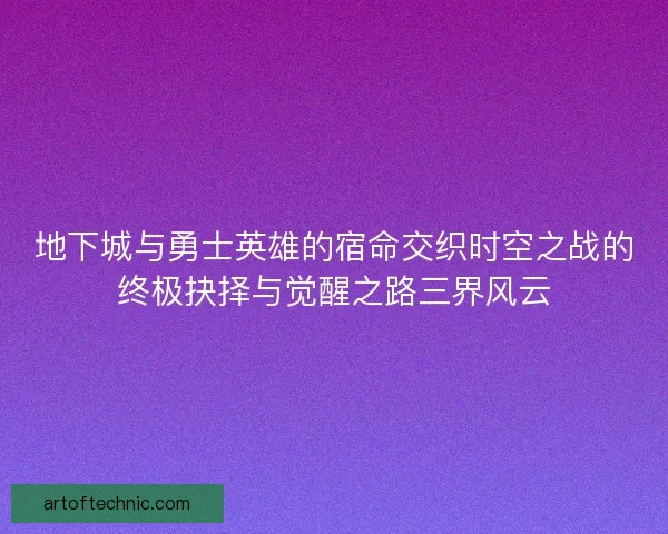 地下城与勇士英雄的宿命交织时空之战的终极抉择与觉醒之路三界风云