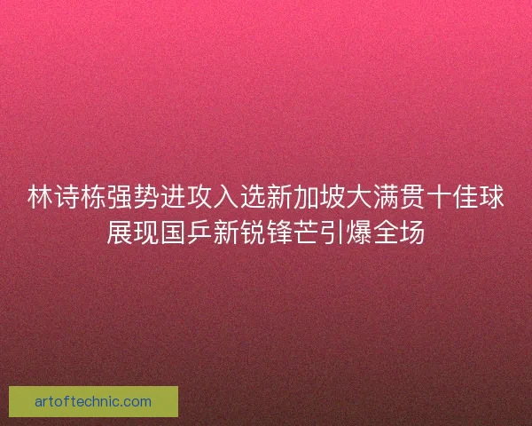 林诗栋强势进攻入选新加坡大满贯十佳球展现国乒新锐锋芒引爆全场