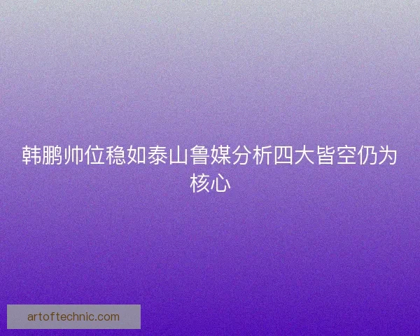 韩鹏帅位稳如泰山鲁媒分析四大皆空仍为核心