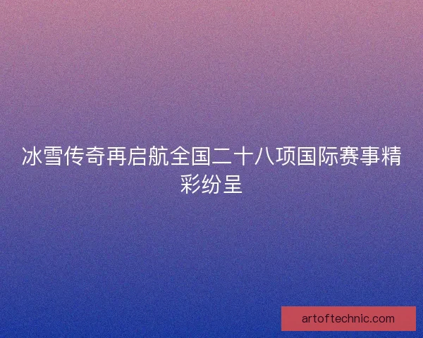 冰雪传奇再启航全国二十八项国际赛事精彩纷呈